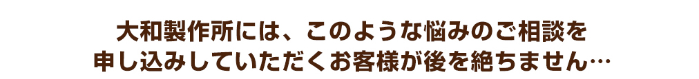 大和製作所には、このような悩みのご相談を申し込みしていただくお客様が後を絶ちません…