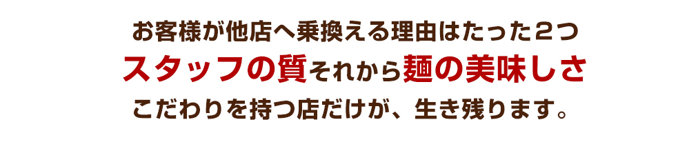 お客様が他店へ乗換える理由はたった２つ　スタッフの質それから麺の美味しさ　こだわりを持つ店だけが、生き残ります。