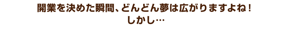 開業を決めた瞬間、どんどん夢は広がりますよね！しかし…