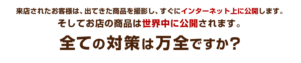 来店されたお客様は、出てきた商品を撮影し、すぐにインターネット上に公開します。そしてお店の商品は世界中に公開されます。全ての対策は万全ですか？